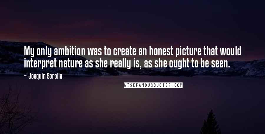 Joaquin Sorolla quotes: My only ambition was to create an honest picture that would interpret nature as she really is, as she ought to be seen.