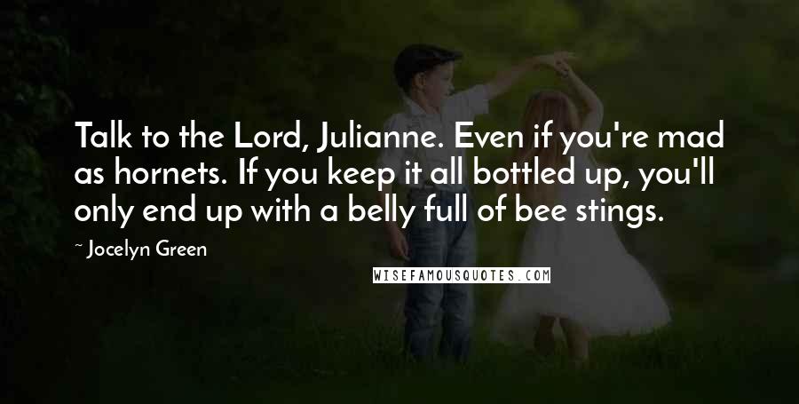 Jocelyn Green quotes: Talk to the Lord, Julianne. Even if you're mad as hornets. If you keep it all bottled up, you'll only end up with a belly full of bee stings. Jocelyn Green quotes: Talk to the Lord, Julianne. Even if you're mad as hornets. If you keep it all bottled up, you'll only end up with a belly full of bee stings.