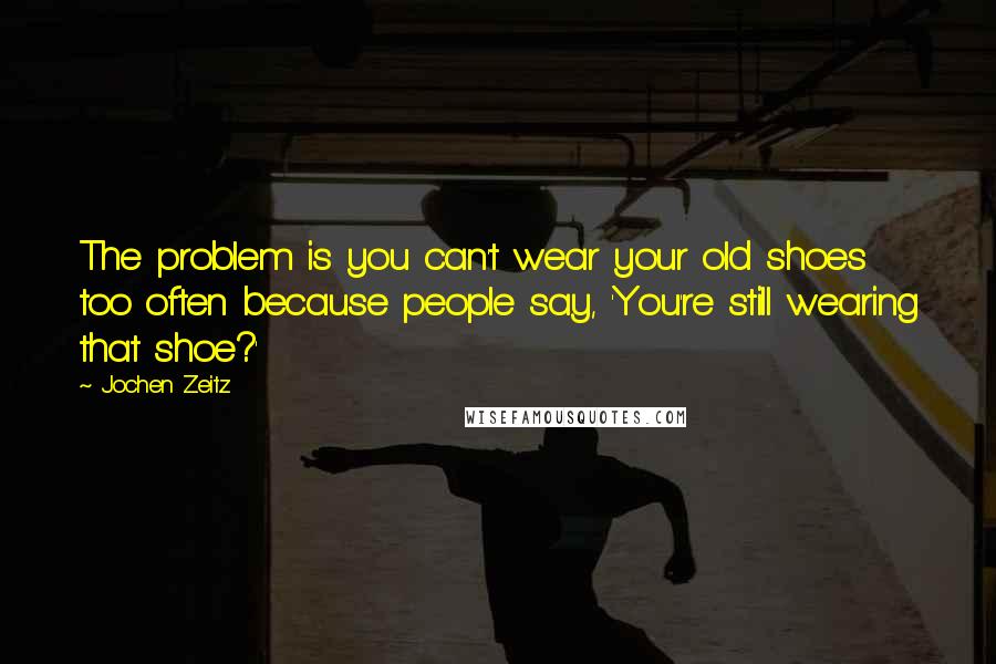 Jochen Zeitz quotes: The problem is you can't wear your old shoes too often because people say, 'You're still wearing that shoe?'