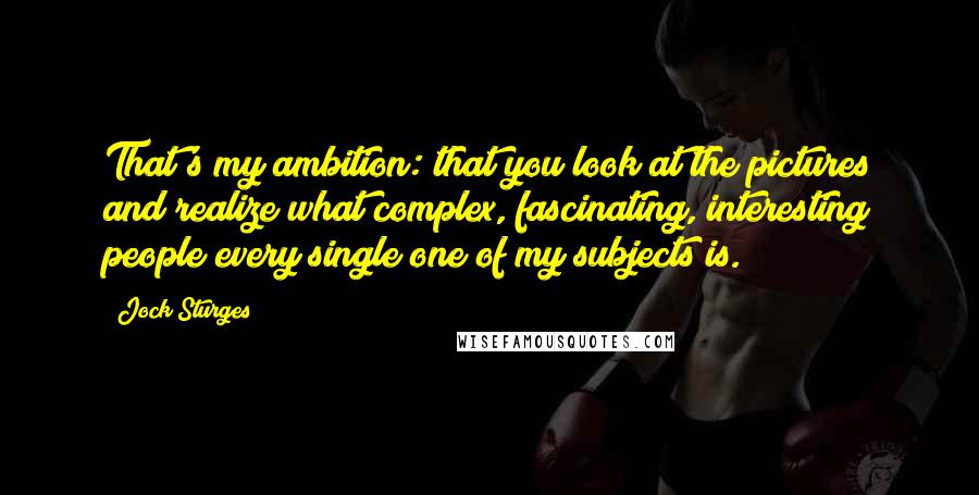 Jock Sturges quotes: That's my ambition: that you look at the pictures and realize what complex, fascinating, interesting people every single one of my subjects is. Jock Sturges quotes: That's my ambition: that you look at the pictures and realize what complex, fascinating, interesting people every single one of my subjects is.