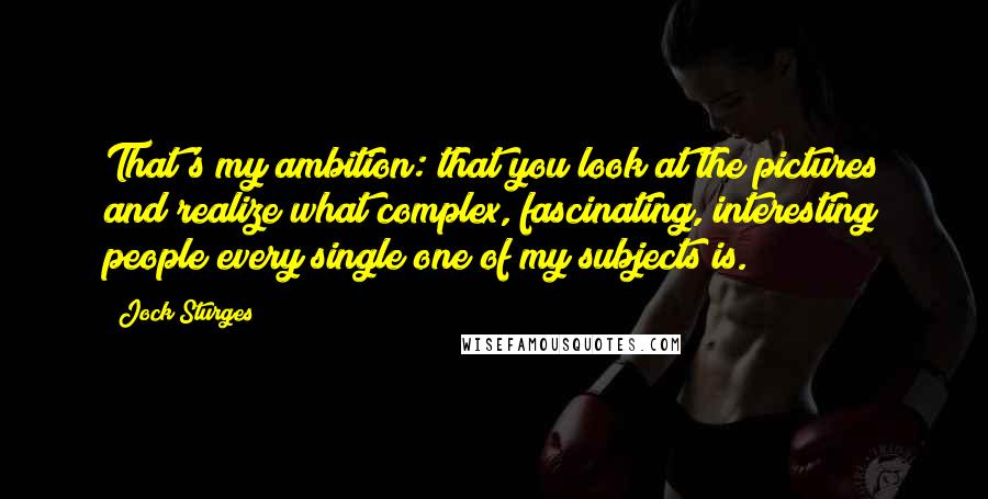 Jock Sturges quotes: That's my ambition: that you look at the pictures and realize what complex, fascinating, interesting people every single one of my subjects is.