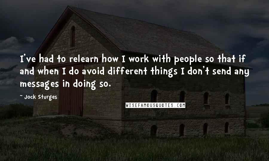 Jock Sturges quotes: I've had to relearn how I work with people so that if and when I do avoid different things I don't send any messages in doing so. Jock Sturges quotes: I've had to relearn how I work with people so that if and when I do avoid different things I don't send any messages in doing so.