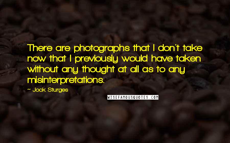 Jock Sturges quotes: There are photographs that I don't take now that I previously would have taken without any thought at all as to any misinterpretations. Jock Sturges quotes: There are photographs that I don't take now that I previously would have taken without any thought at all as to any misinterpretations.