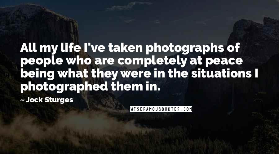 Jock Sturges quotes: All my life I've taken photographs of people who are completely at peace being what they were in the situations I photographed them in. Jock Sturges quotes: All my life I've taken photographs of people who are completely at peace being what they were in the situations I photographed them in.