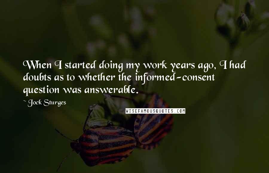 Jock Sturges quotes: When I started doing my work years ago, I had doubts as to whether the informed-consent question was answerable. Jock Sturges quotes: When I started doing my work years ago, I had doubts as to whether the informed-consent question was answerable.