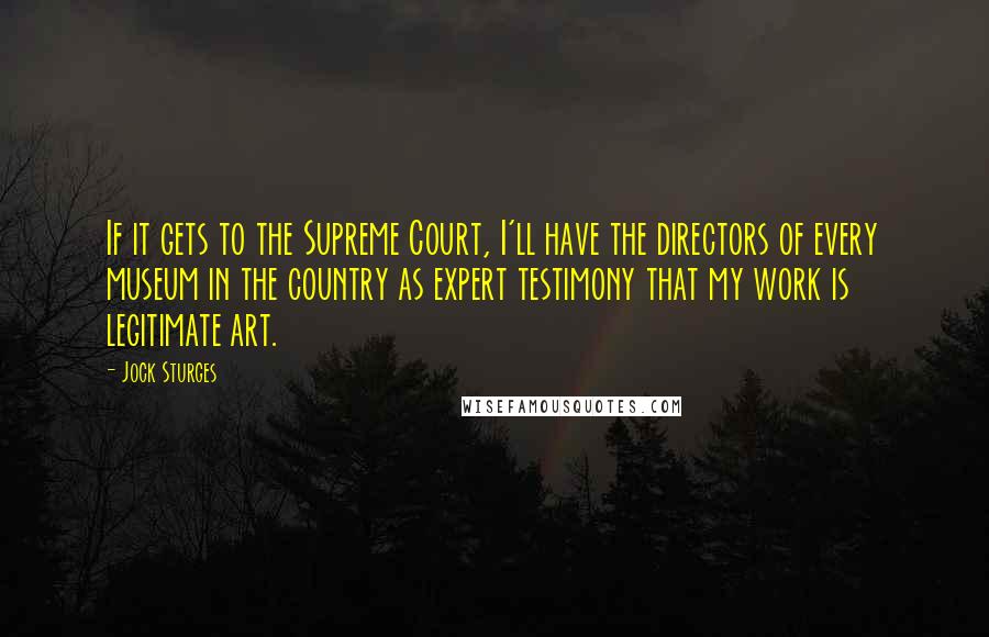 Jock Sturges quotes: If it gets to the Supreme Court, I'll have the directors of every museum in the country as expert testimony that my work is legitimate art. Jock Sturges quotes: If it gets to the Supreme Court, I'll have the directors of every museum in the country as expert testimony that my work is legitimate art.