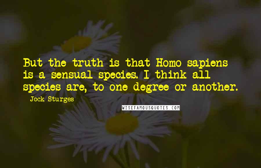 Jock Sturges quotes: But the truth is that Homo sapiens is a sensual species. I think all species are, to one degree or another. Jock Sturges quotes: But the truth is that Homo sapiens is a sensual species. I think all species are, to one degree or another.