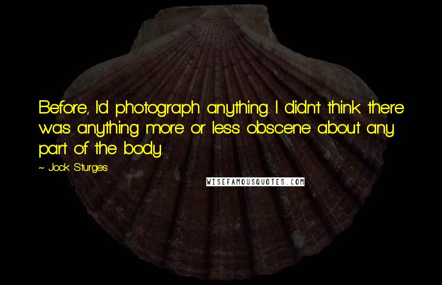 Jock Sturges quotes: Before, I'd photograph anything. I didn't think there was anything more or less obscene about any part of the body.