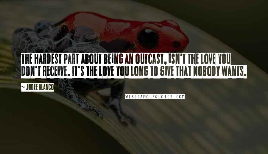 Jodee Blanco quotes: The hardest part about being an outcast, isn't the love you don't receive. It's the love you long to give that nobody wants.