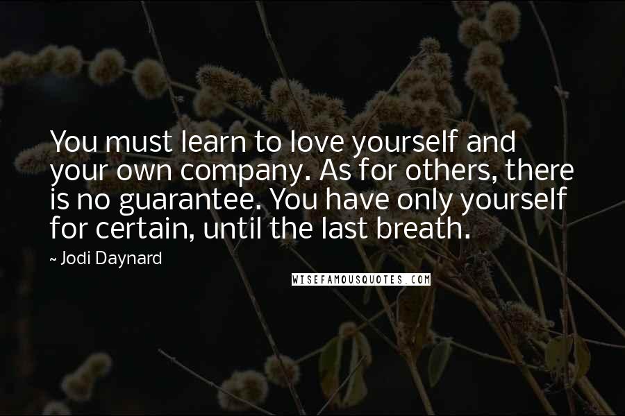 Jodi Daynard quotes: You must learn to love yourself and your own company. As for others, there is no guarantee. You have only yourself for certain, until the last breath. Jodi Daynard quotes: You must learn to love yourself and your own company. As for others, there is no guarantee. You have only yourself for certain, until the last breath.