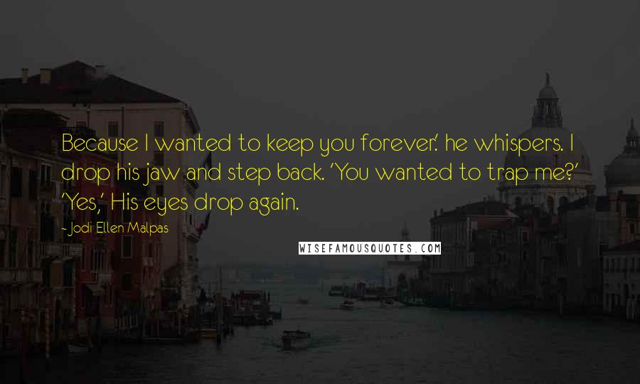 Jodi Ellen Malpas quotes: Because I wanted to keep you forever.' he whispers. I drop his jaw and step back. 'You wanted to trap me?' 'Yes,' His eyes drop again.