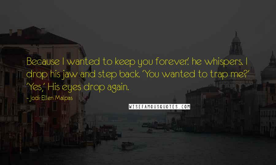 Jodi Ellen Malpas quotes: Because I wanted to keep you forever.' he whispers. I drop his jaw and step back. 'You wanted to trap me?' 'Yes,' His eyes drop again. Jodi Ellen Malpas quotes: Because I wanted to keep you forever.' he whispers. I drop his jaw and step back. 'You wanted to trap me?' 'Yes,' His eyes drop again.