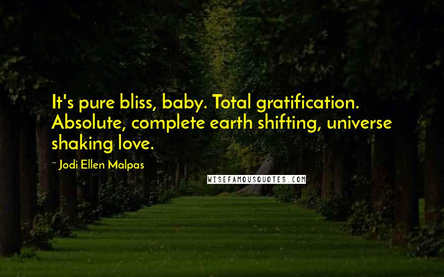 Jodi Ellen Malpas quotes: It's pure bliss, baby. Total gratification. Absolute, complete earth shifting, universe shaking love. Jodi Ellen Malpas quotes: It's pure bliss, baby. Total gratification. Absolute, complete earth shifting, universe shaking love.