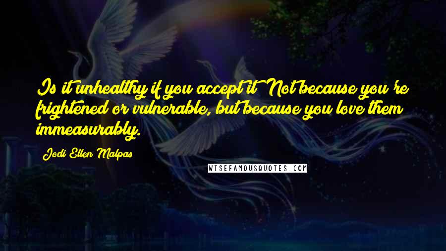 Jodi Ellen Malpas quotes: Is it unhealthy if you accept it? Not because you're frightened or vulnerable, but because you love them immeasurably.