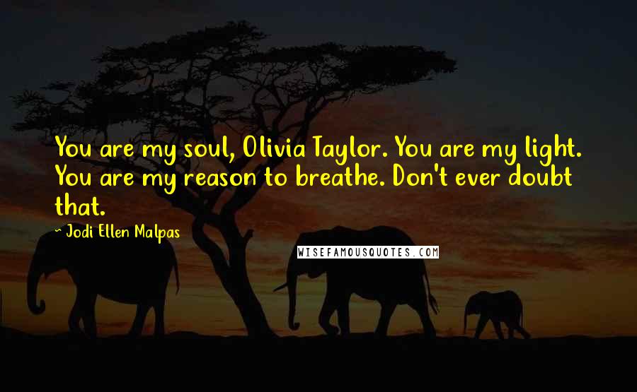 Jodi Ellen Malpas quotes: You are my soul, Olivia Taylor. You are my light. You are my reason to breathe. Don't ever doubt that.