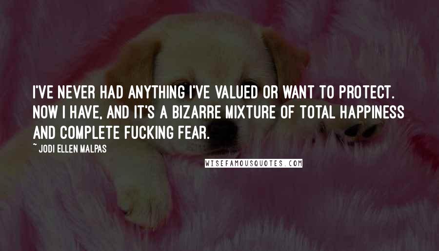 Jodi Ellen Malpas quotes: I've never had anything I've valued or want to protect. Now I have, and it's a bizarre mixture of total happiness and complete fucking fear. Jodi Ellen Malpas quotes: I've never had anything I've valued or want to protect. Now I have, and it's a bizarre mixture of total happiness and complete fucking fear.