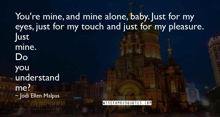 Jodi Ellen Malpas quotes: You're mine, and mine alone, baby. Just for my eyes, just for my touch and just for my pleasure. Just mine. Do you understand me? Jodi Ellen Malpas quotes: You're mine, and mine alone, baby. Just for my eyes, just for my touch and just for my pleasure. Just mine. Do you understand me?