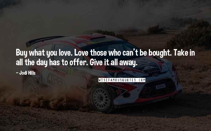 Jodi Hills quotes: Buy what you love. Love those who can't be bought. Take in all the day has to offer. Give it all away. Jodi Hills quotes: Buy what you love. Love those who can't be bought. Take in all the day has to offer. Give it all away.
