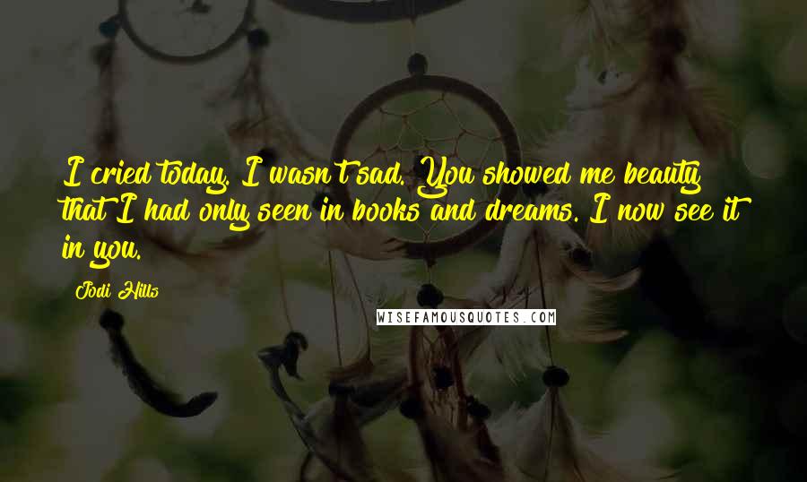 Jodi Hills quotes: I cried today. I wasn't sad. You showed me beauty that I had only seen in books and dreams. I now see it in you. Jodi Hills quotes: I cried today. I wasn't sad. You showed me beauty that I had only seen in books and dreams. I now see it in you.