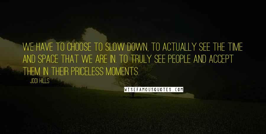 Jodi Hills quotes: We have to choose to slow down, to actually see the time and space that we are in. To truly see people and accept them in their priceless moments.