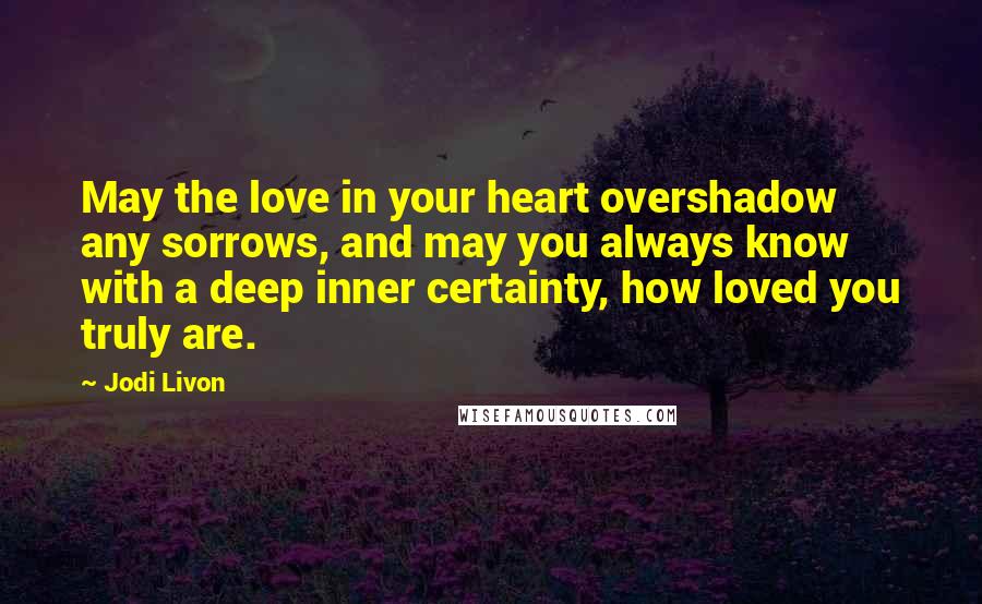 Jodi Livon quotes: May the love in your heart overshadow any sorrows, and may you always know with a deep inner certainty, how loved you truly are. Jodi Livon quotes: May the love in your heart overshadow any sorrows, and may you always know with a deep inner certainty, how loved you truly are.
