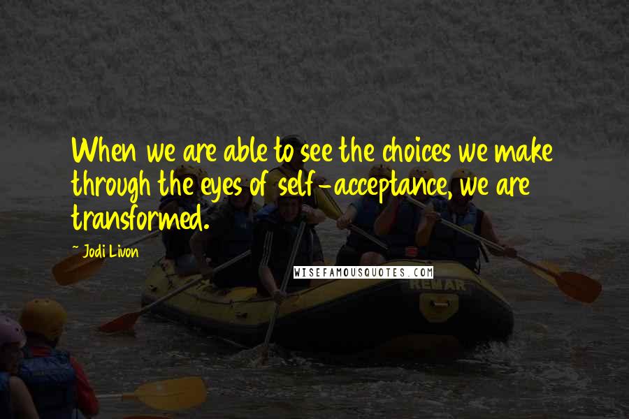 Jodi Livon quotes: When we are able to see the choices we make through the eyes of self-acceptance, we are transformed. Jodi Livon quotes: When we are able to see the choices we make through the eyes of self-acceptance, we are transformed.
