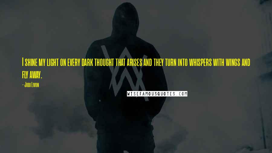Jodi Livon quotes: I shine my light on every dark thought that arises and they turn into whispers with wings and fly away.