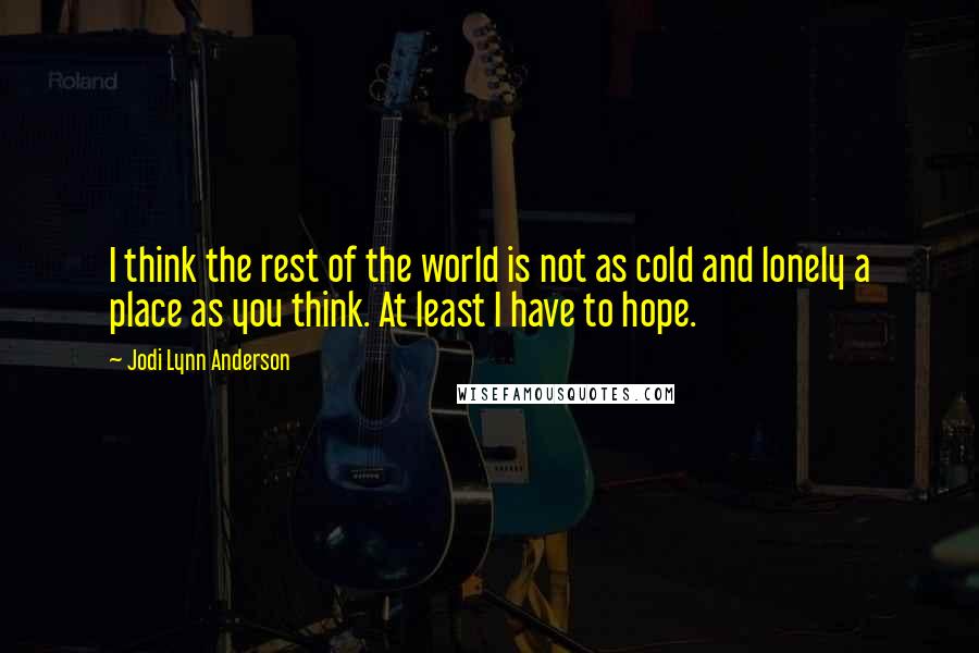 Jodi Lynn Anderson quotes: I think the rest of the world is not as cold and lonely a place as you think. At least I have to hope.