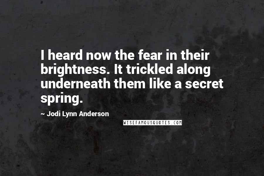 Jodi Lynn Anderson quotes: I heard now the fear in their brightness. It trickled along underneath them like a secret spring.