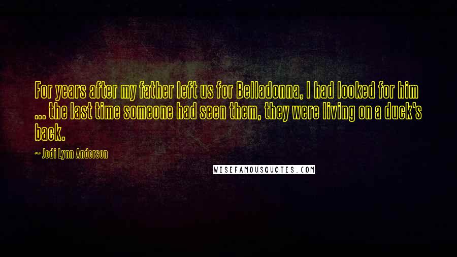 Jodi Lynn Anderson quotes: For years after my father left us for Belladonna, I had looked for him ... the last time someone had seen them, they were living on a duck's back. Jodi Lynn Anderson quotes: For years after my father left us for Belladonna, I had looked for him ... the last time someone had seen them, they were living on a duck's back.