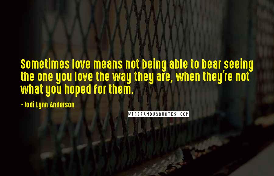Jodi Lynn Anderson quotes: Sometimes love means not being able to bear seeing the one you love the way they are, when they're not what you hoped for them.