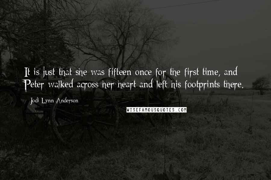 Jodi Lynn Anderson quotes: It is just that she was fifteen once for the first time, and Peter walked across her heart and left his footprints there. Jodi Lynn Anderson quotes: It is just that she was fifteen once for the first time, and Peter walked across her heart and left his footprints there.