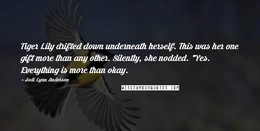 Jodi Lynn Anderson quotes: Tiger Lily drifted down underneath herself. This was her one gift more than any other. Silently, she nodded. "Yes. Everything is more than okay. Jodi Lynn Anderson quotes: Tiger Lily drifted down underneath herself. This was her one gift more than any other. Silently, she nodded. "Yes. Everything is more than okay.