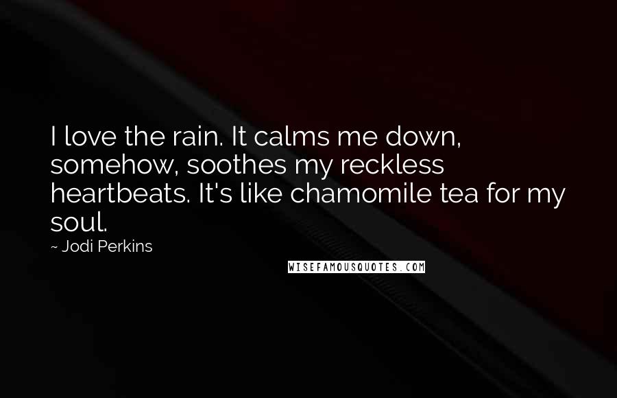 Jodi Perkins quotes: I love the rain. It calms me down, somehow, soothes my reckless heartbeats. It's like chamomile tea for my soul. Jodi Perkins quotes: I love the rain. It calms me down, somehow, soothes my reckless heartbeats. It's like chamomile tea for my soul.