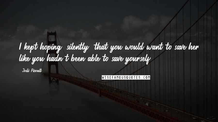 Jodi Picoult quotes: I kept hoping, silently, that you would want to save her like you hadn't been able to save yourself.