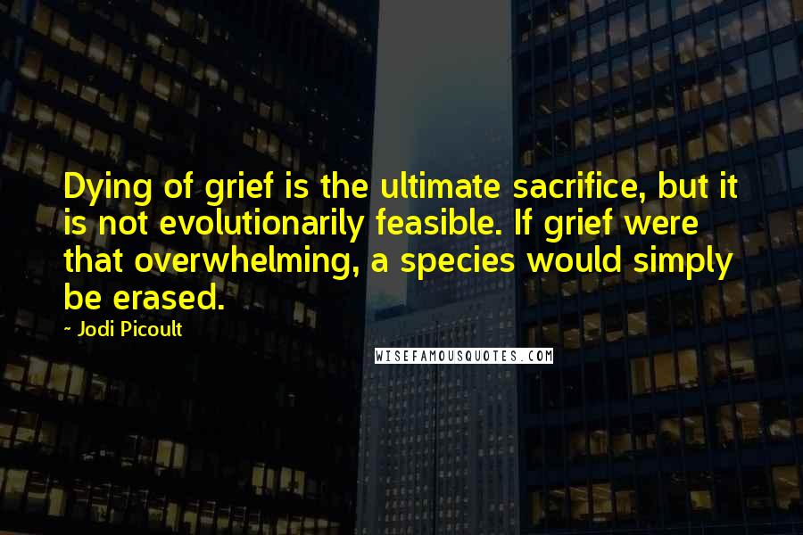 Jodi Picoult quotes: Dying of grief is the ultimate sacrifice, but it is not evolutionarily feasible. If grief were that overwhelming, a species would simply be erased.