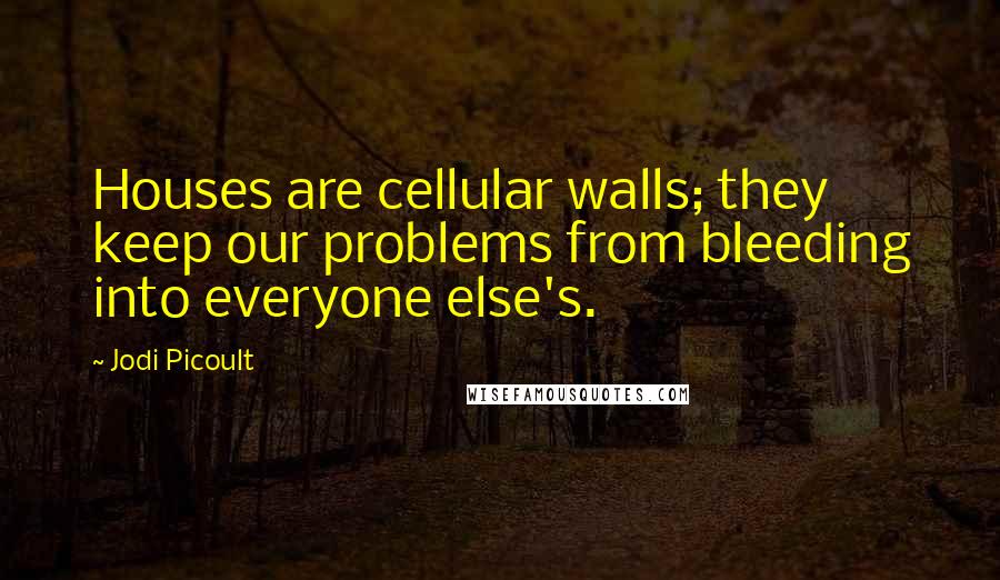 Jodi Picoult quotes: Houses are cellular walls; they keep our problems from bleeding into everyone else's.