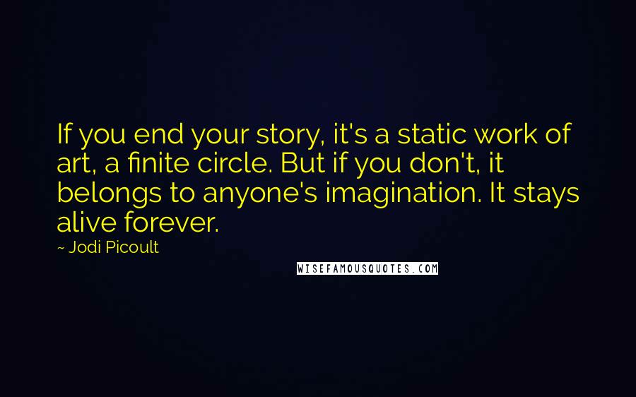 Jodi Picoult quotes: If you end your story, it's a static work of art, a finite circle. But if you don't, it belongs to anyone's imagination. It stays alive forever.
