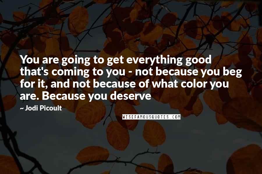 Jodi Picoult quotes: You are going to get everything good that's coming to you - not because you beg for it, and not because of what color you are. Because you deserve
