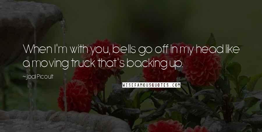 Jodi Picoult quotes: When I'm with you, bells go off in my head like a moving truck that's backing up.