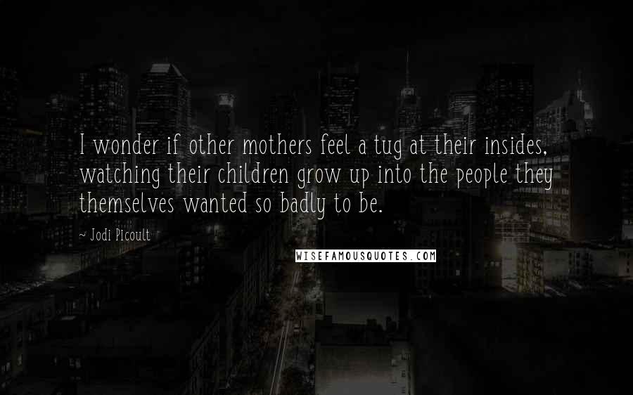 Jodi Picoult quotes: I wonder if other mothers feel a tug at their insides, watching their children grow up into the people they themselves wanted so badly to be.