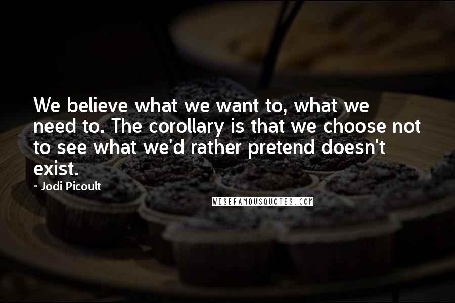 Jodi Picoult quotes: We believe what we want to, what we need to. The corollary is that we choose not to see what we'd rather pretend doesn't exist.