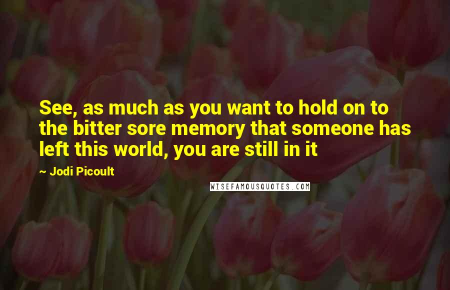 Jodi Picoult quotes: See, as much as you want to hold on to the bitter sore memory that someone has left this world, you are still in it