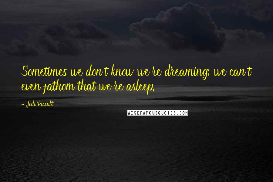 Jodi Picoult quotes: Sometimes we don't know we're dreaming; we can't even fathom that we're asleep.