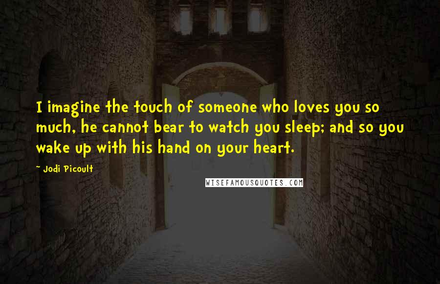 Jodi Picoult quotes: I imagine the touch of someone who loves you so much, he cannot bear to watch you sleep; and so you wake up with his hand on your heart.