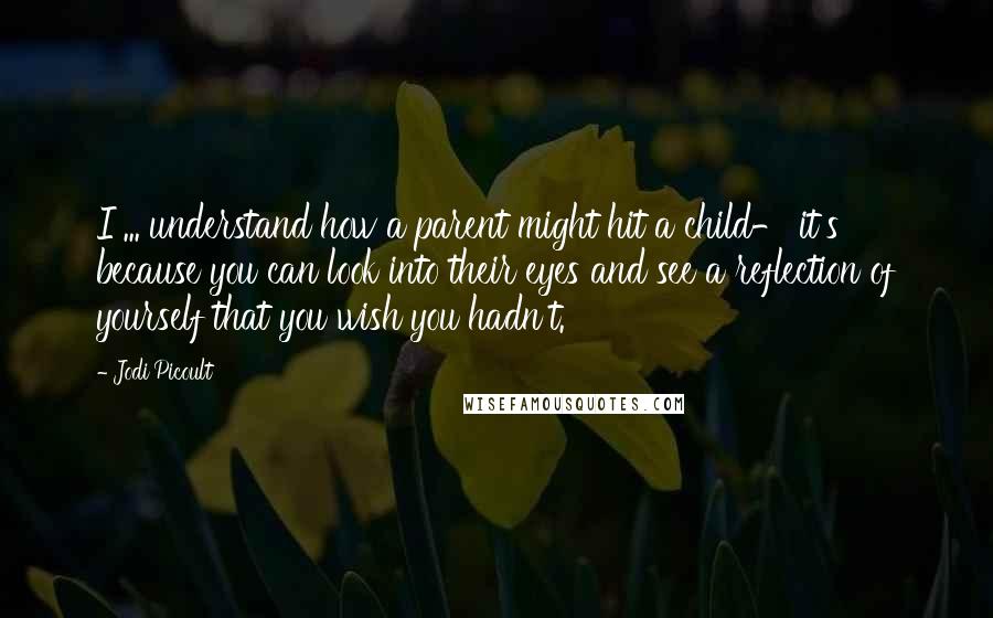 Jodi Picoult quotes: I ... understand how a parent might hit a child- it's because you can look into their eyes and see a reflection of yourself that you wish you hadn't.