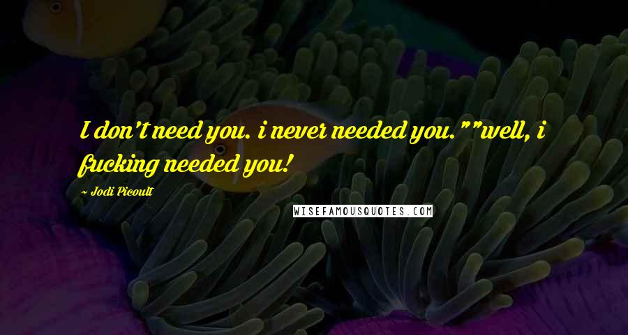 Jodi Picoult quotes: I don't need you. i never needed you.""well, i fucking needed you!