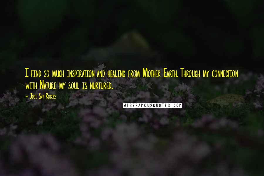 Jodi Sky Rogers quotes: I find so much inspiration and healing from Mother Earth. Through my connection with Nature my soul is nurtured.