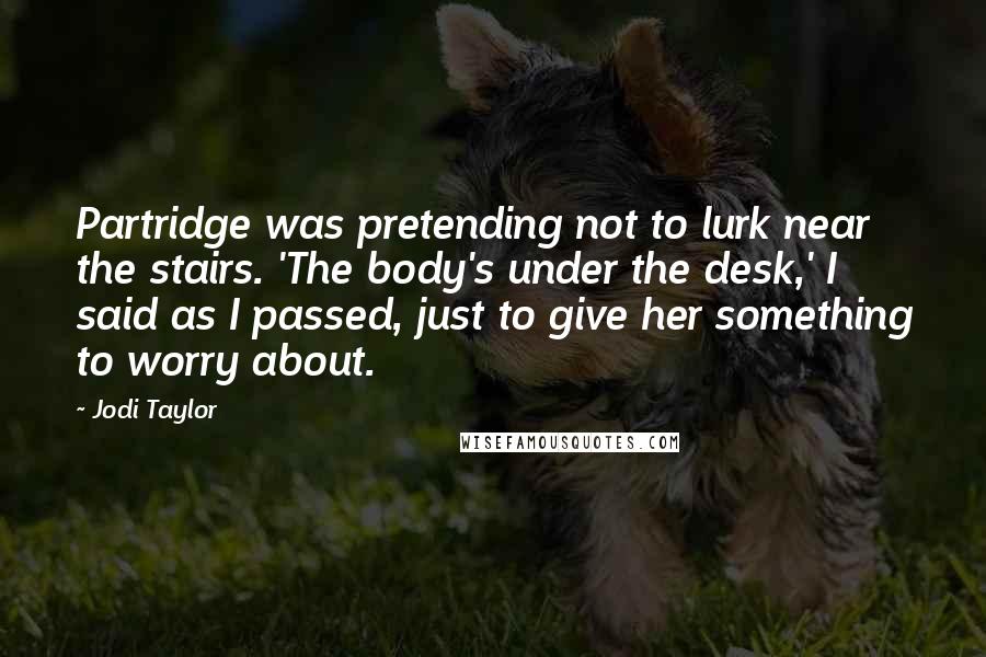 Jodi Taylor quotes: Partridge was pretending not to lurk near the stairs. 'The body's under the desk,' I said as I passed, just to give her something to worry about.