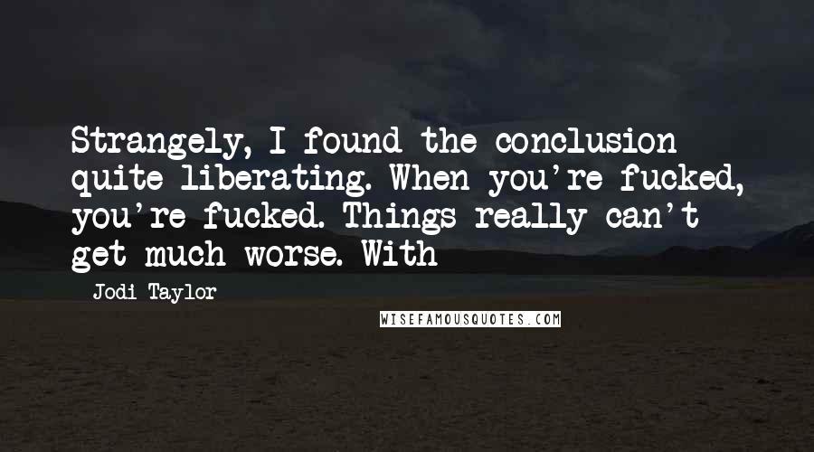 Jodi Taylor quotes: Strangely, I found the conclusion quite liberating. When you're fucked, you're fucked. Things really can't get much worse. With Jodi Taylor quotes: Strangely, I found the conclusion quite liberating. When you're fucked, you're fucked. Things really can't get much worse. With